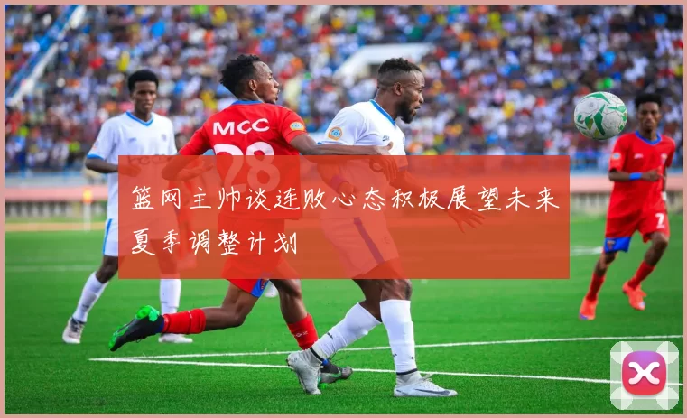 篮网主帅谈连败心态积极展望未来夏季调整计划