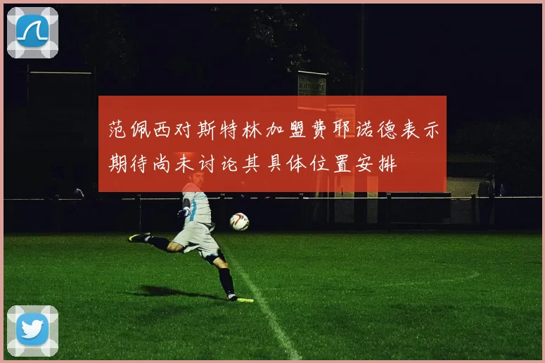 范佩西对斯特林加盟费耶诺德表示期待尚未讨论其具体位置安排