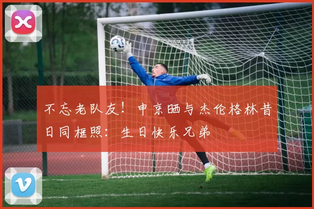 不忘老队友！申京晒与杰伦格林昔日同框照：生日快乐兄弟