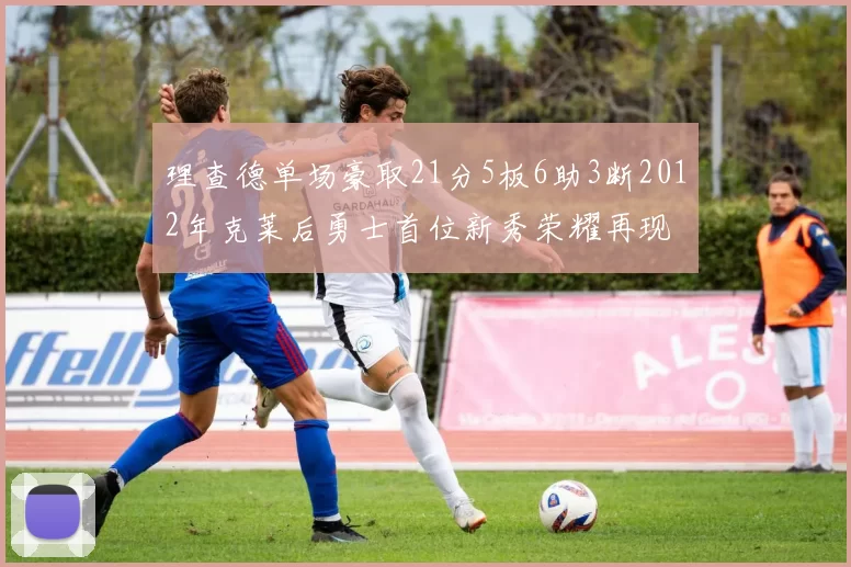 理查德单场豪取21分5板6助3断2012年克莱后勇士首位新秀荣耀再现